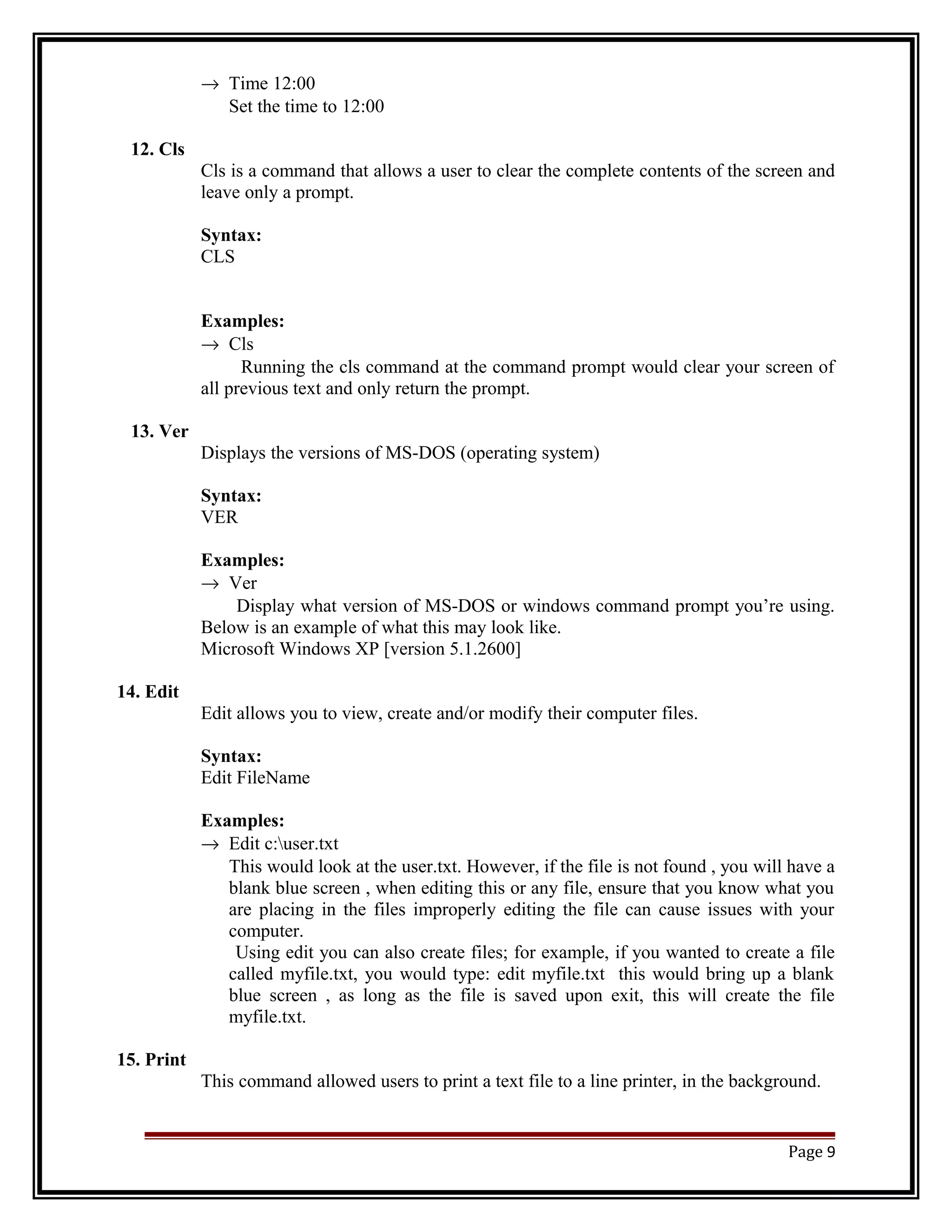 ® Time 12:00 
Set the time to 12:00 
12. Cls 
Cls is a command that allows a user to clear the complete contents of the screen and 
leave only a prompt. 
Syntax: 
CLS 
Examples: 
® Cls 
Running the cls command at the command prompt would clear your screen of 
all previous text and only return the prompt. 
13. Ver 
Displays the versions of MS-DOS (operating system) 
Syntax: 
VER 
Examples: 
® Ver 
Display what version of MS-DOS or windows command prompt you’re using. 
Below is an example of what this may look like. 
Microsoft Windows XP [version 5.1.2600] 
14. Edit 
Edit allows you to view, create and/or modify their computer files. 
Syntax: 
Edit FileName 
Examples: 
® Edit c:user.txt 
This would look at the user.txt. However, if the file is not found , you will have a 
blank blue screen , when editing this or any file, ensure that you know what you 
are placing in the files improperly editing the file can cause issues with your 
computer. 
Using edit you can also create files; for example, if you wanted to create a file 
called myfile.txt, you would type: edit myfile.txt this would bring up a blank 
blue screen , as long as the file is saved upon exit, this will create the file 
myfile.txt. 
15. Print 
This command allowed users to print a text file to a line printer, in the background. 
Page 9 
 