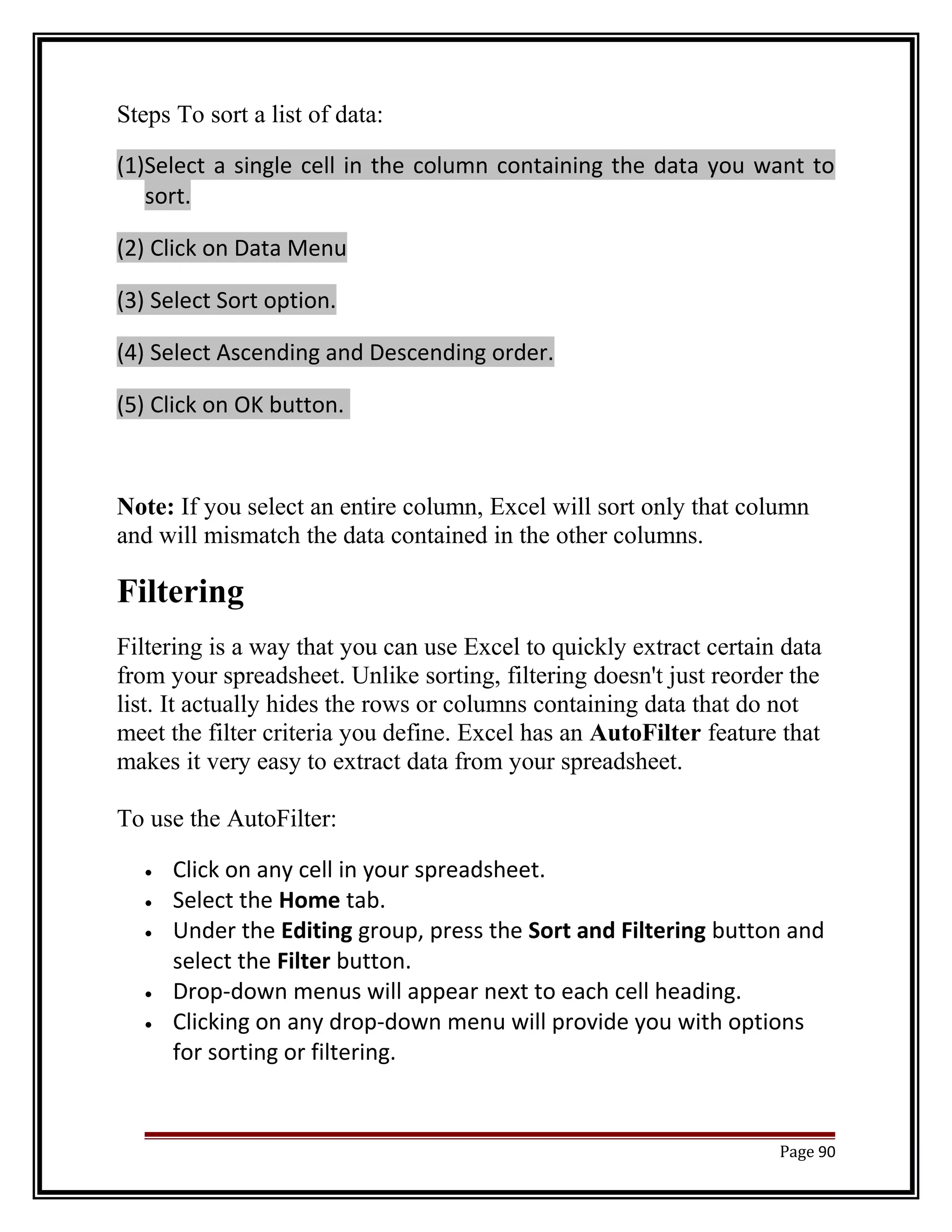Steps To sort a list of data: 
(1)Select a single cell in the column containing the data you want to 
sort. 
(2) Click on Data Menu 
(3) Select Sort option. 
(4) Select Ascending and Descending order. 
(5) Click on OK button. 
Note: If you select an entire column, Excel will sort only that column 
and will mismatch the data contained in the other columns. 
Filtering 
Filtering is a way that you can use Excel to quickly extract certain data 
from your spreadsheet. Unlike sorting, filtering doesn't just reorder the 
list. It actually hides the rows or columns containing data that do not 
meet the filter criteria you define. Excel has an AutoFilter feature that 
makes it very easy to extract data from your spreadsheet. 
To use the AutoFilter: 
· Click on any cell in your spreadsheet. 
· Select the Home tab. 
· Under the Editing group, press the Sort and Filtering button and 
select the Filter button. 
· Drop-down menus will appear next to each cell heading. 
· Clicking on any drop-down menu will provide you with options 
for sorting or filtering. 
Page 90 
 