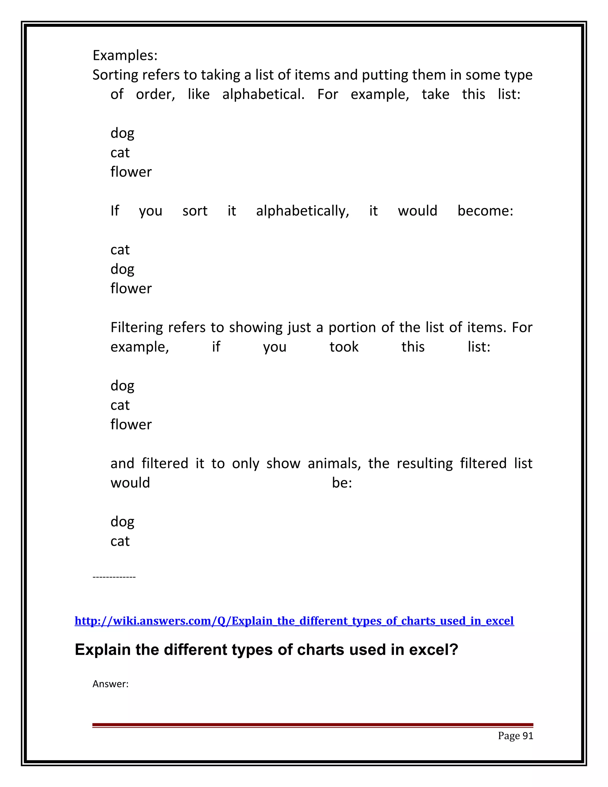 Examples: 
Sorting refers to taking a list of items and putting them in some type 
of order, like alphabetical. For example, take this list: 
dog 
cat 
flower 
If you sort it alphabetically, it would become: 
cat 
dog 
flower 
Filtering refers to showing just a portion of the list of items. For 
example, if you took this list: 
dog 
cat 
flower 
and filtered it to only show animals, the resulting filtered list 
would be: 
dog 
cat 
------------- 
http://wiki.answers.com/Q/Explain_the_different_types_of_charts_used_in_excel 
Explain the different types of charts used in excel? 
Answer: 
Page 91 
 