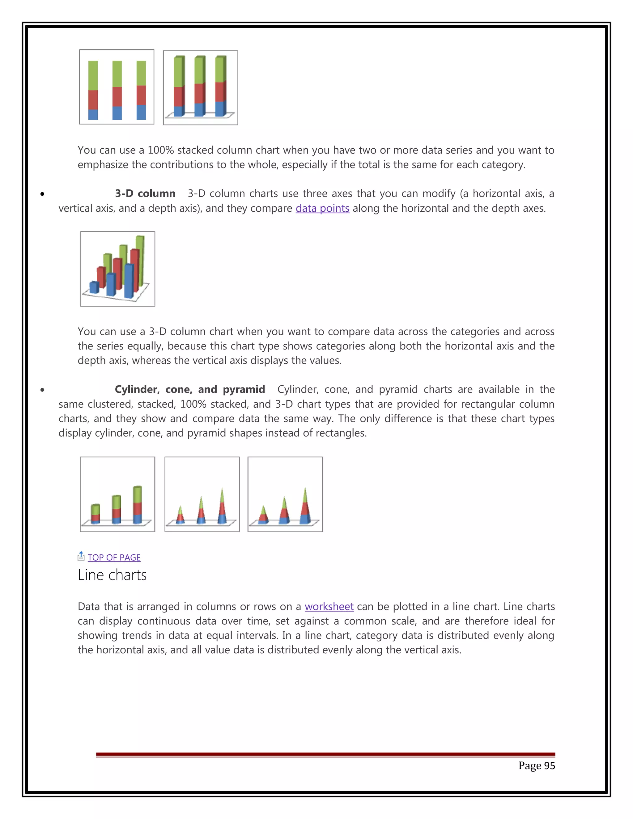 You can use a 100% stacked column chart when you have two or more data series and you want to 
emphasize the contributions to the whole, especially if the total is the same for each category. 
· 3-D column 3-D column charts use three axes that you can modify (a horizontal axis, a 
vertical axis, and a depth axis), and they compare data points along the horizontal and the depth axes. 
You can use a 3-D column chart when you want to compare data across the categories and across 
the series equally, because this chart type shows categories along both the horizontal axis and the 
depth axis, whereas the vertical axis displays the values. 
· Cylinder, cone, and pyramid Cylinder, cone, and pyramid charts are available in the 
same clustered, stacked, 100% stacked, and 3-D chart types that are provided for rectangular column 
charts, and they show and compare data the same way. The only difference is that these chart types 
display cylinder, cone, and pyramid shapes instead of rectangles. 
TOP OF PAGE 
Line charts 
Data that is arranged in columns or rows on a worksheet can be plotted in a line chart. Line charts 
can display continuous data over time, set against a common scale, and are therefore ideal for 
showing trends in data at equal intervals. In a line chart, category data is distributed evenly along 
the horizontal axis, and all value data is distributed evenly along the vertical axis. 
Page 95 
 