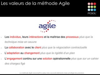 Les valeurs de la méthode Agile




•   Les individus, leurs intéractions et la maîtrise des processus plus que la
    technique mise en oeuvre
•   La collaboration avec le client plus que la négociation contractuelle
•   L’adaptation au changement plus que la rigidité d’un plan
•   L’engagement continu sur une solution opérationnelle plus que sur un cahier
    des charges figé


             •   La méthode Agile reconnaît la valeur des seconds éléments mais privilégie les premiers
 