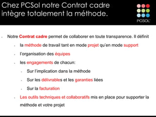 Chez PCSol notre Contrat cadre
intègre totalement la méthode.


•   Notre Contrat cadre permet de collaborer en toute transparence. Il définit
       •   la méthode de travail tant en mode projet qu’en mode support

       •   l’organisation des équipes
       •   les engagements de chacun:
           •   Sur l’implication dans la méthode

           •   Sur les délivrables et les garanties liées
           •   Sur la facturation
       •   Les outils techniques et collaboratifs mis en place pour supporter la
           méthode et votre projet
 