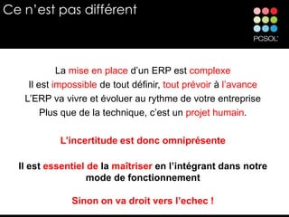 Ce n’est pas différent



            La mise en place d’un ERP est complexe
    Il est impossible de tout définir, tout prévoir à l’avance
   L’ERP va vivre et évoluer au rythme de votre entreprise
        Plus que de la technique, c’est un projet humain.

           L’incertitude est donc omniprésente

  Il est essentiel de la maîtriser en l’intégrant dans notre
                   mode de fonctionnement

              Sinon on va droit vers l’echec !
 