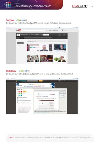 Présentation du CRM d'OpenERP                                                                                                                          10




YouTube
En cliquant sur l’icône YouTube, OpenERP ouvre le compte YouTube du client ou contact.




SlideShare
En cliquant sur l’icône SlideShare, OpenERP ouvre la page SlideShare du client ou contact.




    PCSol sa Rue César de Paepe, 43 • 4683 Vivegnis (Belgique) • Tél. +32 4 248 82 40 • Fax +32 4 248 82 49 • info@pcsol.be • www.pcsol.be • http://blog.pcsol.be
 