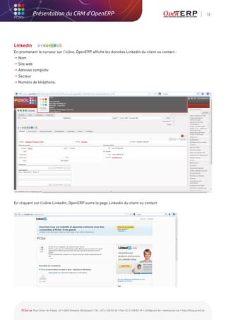 Présentation du CRM d'OpenERP                                                                                                                          12




Linkedin
En promenant le curseur sur l’icône, OpenERP affiche les données Linkedin du client ou contact :
 Nom
  ite web
  S
  dresse complète
  A
 Secteur
  uméro de téléphone.
  N




En cliquant sur l’icône Linkedin, OpenERP ouvre la page Linkedin du client ou contact.




    PCSol sa Rue César de Paepe, 43 • 4683 Vivegnis (Belgique) • Tél. +32 4 248 82 40 • Fax +32 4 248 82 49 • info@pcsol.be • www.pcsol.be • http://blog.pcsol.be
 