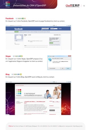 Présentation du CRM d'OpenERP                                                                                                                          13




Facebook
En cliquant sur l’icône Facebook, OpenERP ouvre la page Facebook du client ou contact.




Skype
En cliquant sur l’icône Skype, OpenERP propose d’ou-
vrir l’application Skype et d’appeler le client ou contact.




Blog
En cliquant sur l’icône Blog, OpenERP ouvre le Blog du client ou contact.




    PCSol sa Rue César de Paepe, 43 • 4683 Vivegnis (Belgique) • Tél. +32 4 248 82 40 • Fax +32 4 248 82 49 • info@pcsol.be • www.pcsol.be • http://blog.pcsol.be
 