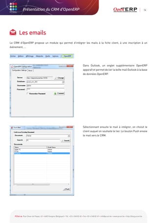 Présentation du CRM d'OpenERP                                                                                                                          14




         Les emails
Le CRM d’OpenERP propose un module qui permet d’intégrer les mails à la fiche client, à une inscription à un
évènement, …




                                                                                        Dans Outlook, un onglet supplémentaire OpenERP
                                                                                        apparaît et permet de lier la boîte mail Outlook à la base
                                                                                        de données OpenERP.




                                                                                        Sélectionnant ensuite le mail à intégrer, on choisit le
                                                                                        client auquel on souhaite le lier. Le bouton Push envoie
                                                                                        le mail vers le CRM.




    PCSol sa Rue César de Paepe, 43 • 4683 Vivegnis (Belgique) • Tél. +32 4 248 82 40 • Fax +32 4 248 82 49 • info@pcsol.be • www.pcsol.be • http://blog.pcsol.be
 