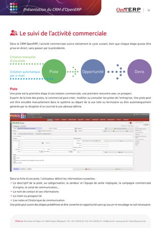 Présentation du CRM d'OpenERP                                                                                                                          16




         Le suivi de l’activité commerciale
Dans le CRM OpenERP, l’activité commerciale suivra nativement le cycle suivant, bien que chaque étape puisse être
prise en direct, sans passer par la précédente.


Création manuelle
d'une piste


Création automatique                        Piste                                   Opportunité                                                    Devis
par e-mail



Piste
Une piste est la première étape d’une relation commerciale, une première rencontre avec un prospect.
A partir de la liste des pistes, le commercial peut créer, modifier ou consulter les pistes de l’entreprise. Une piste peut
soit être encodée manuellement dans le système au départ de la vue liste ou formulaire ou être automatiquement
générée par la réception d’un courriel à une adresse définie.




Dans la fiche d’une piste, l’utilisateur définit les informations suivantes :
  descriptif de la piste, sa catégorisation, le vendeur et l’équipe de vente impliquée, la campagne commerciale
  Le
  d’origine, le canal de communication,…
 Le nom de contact et ses informations
 Le client ou prospect lié
 Les notes et l’historique de communication.
Une piste peut suivre des étapes prédéfinies et être convertie en opportunité sans qu’aucun ré-encodage ne soit nécessaire.




    PCSol sa Rue César de Paepe, 43 • 4683 Vivegnis (Belgique) • Tél. +32 4 248 82 40 • Fax +32 4 248 82 49 • info@pcsol.be • www.pcsol.be • http://blog.pcsol.be
 