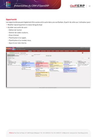Présentation du CRM d'OpenERP                                                                                                                          17




Opportunité
Les opportunités peuvent également être suivies entre autre dans une vue Kanban. A partir de cette vue, l’utilisateur peut :
 Modifier dynamiquement le statut (drag  drop)
 Accéder aux outils de suivi :
	 - Edition de l’action
	 - Gestion de codes couleurs,
	 - Envoi d’email,
	 - Planification d’un appel,
	 - Planification d’un rendez-vous,
	 - Ajout d’une note interne.




    PCSol sa Rue César de Paepe, 43 • 4683 Vivegnis (Belgique) • Tél. +32 4 248 82 40 • Fax +32 4 248 82 49 • info@pcsol.be • www.pcsol.be • http://blog.pcsol.be
 