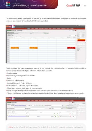 Présentation du CRM d'OpenERP                                                                                                                          18




Les opportunités restent consultables en vue liste ou formulaire mais également sous forme de calendrier, filtrable par
personne responsable, lorsqu’elles font références à une date.




L’opportunité est une étape un peu plus avancée du flux commercial. L’utilisateur lie à ce moment l’opportunité à un
client ou prospect existant, et peut définir les informations suivantes :
 Revenu prévu
 Nombre de jours de prestations attendus
 Date
 Prochaine action et date
 Contact (si celui-ci s’avère différent)
 Catégorisation : catégorie, équipe dédicacée,…
 Historique : notes et historiques de communication
 Piste : récupération des informations de la piste dont est éventuellement issue cette opportunité
 Tâches : l’utilisateur peut planifier et assigner des tâches à réaliser dans le cadre de l’opportunité commerciale.




    PCSol sa Rue César de Paepe, 43 • 4683 Vivegnis (Belgique) • Tél. +32 4 248 82 40 • Fax +32 4 248 82 49 • info@pcsol.be • www.pcsol.be • http://blog.pcsol.be
 