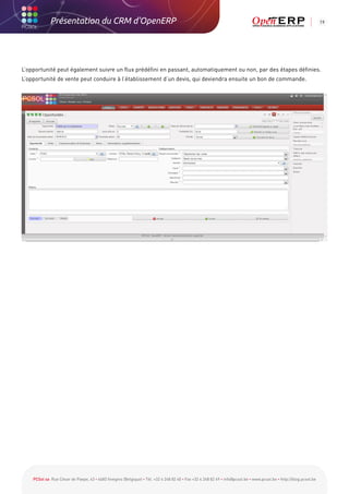 Présentation du CRM d'OpenERP                                                                                                                          19




L’opportunité peut également suivre un flux prédéfini en passant, automatiquement ou non, par des étapes définies.
L’opportunité de vente peut conduire à l’établissement d’un devis, qui deviendra ensuite un bon de commande.




    PCSol sa Rue César de Paepe, 43 • 4683 Vivegnis (Belgique) • Tél. +32 4 248 82 40 • Fax +32 4 248 82 49 • info@pcsol.be • www.pcsol.be • http://blog.pcsol.be
 
