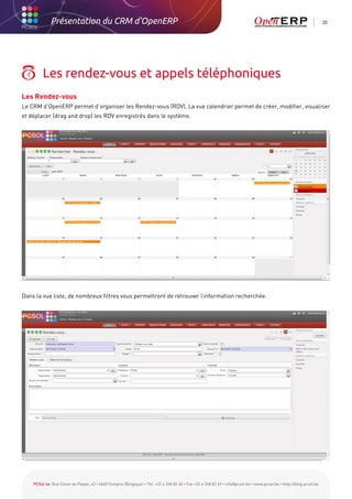 Présentation du CRM d'OpenERP                                                                                                                          20




         Les rendez-vous et appels téléphoniques
Les Rendez-vous
Le CRM d’OpenERP permet d’organiser les Rendez-vous (RDV). La vue calendrier permet de créer, modifier, visualiser
et déplacer (drag and drop) les RDV enregistrés dans le système.




Dans la vue liste, de nombreux filtres vous permettront de retrouver l’information recherchée.




    PCSol sa Rue César de Paepe, 43 • 4683 Vivegnis (Belgique) • Tél. +32 4 248 82 40 • Fax +32 4 248 82 49 • info@pcsol.be • www.pcsol.be • http://blog.pcsol.be
 