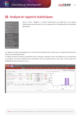 Présentation du CRM d'OpenERP                                                                                                                          22




         Analyse et rapports statistiques
                                       Dans le menu « Rapports », l’activité commerciale, les rendez-vous et les appels
                                       téléphoniques peuvent donner lieu à une analyse fine et à l’établissement de statistiques
                                       dynamiques.




Les tableaux de bord accompagneront vos commerciaux quotidiennement tandis que les analyses permettront de
construire des statistiques fines.
Le tableau de bord commercial, paramétré selon vos besoins, deviendra l’écran de pilotage de vos commerciaux
au quotidien. On y trouve nativement des informations comme les opportunités en cours avec un état visuel de la
probabilité de vente, les devis en cours, …




    PCSol sa Rue César de Paepe, 43 • 4683 Vivegnis (Belgique) • Tél. +32 4 248 82 40 • Fax +32 4 248 82 49 • info@pcsol.be • www.pcsol.be • http://blog.pcsol.be
 
