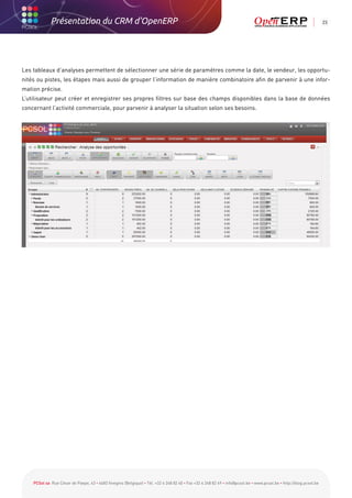 Présentation du CRM d'OpenERP                                                                                                                          23




Les tableaux d’analyses permettent de sélectionner une série de paramètres comme la date, le vendeur, les opportu-
nités ou pistes, les étapes mais aussi de grouper l’information de manière combinatoire afin de parvenir à une infor-
mation précise.
L’utilisateur peut créer et enregistrer ses propres filtres sur base des champs disponibles dans la base de données
concernant l’activité commerciale, pour parvenir à analyser la situation selon ses besoins.




    PCSol sa Rue César de Paepe, 43 • 4683 Vivegnis (Belgique) • Tél. +32 4 248 82 40 • Fax +32 4 248 82 49 • info@pcsol.be • www.pcsol.be • http://blog.pcsol.be
 