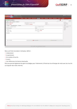 Présentation du CRM d'OpenERP                                                                                                                          25




Dans une fiche inscription l’utilisateur définit :
 L’évènement
 Le partenaire
 Un nombre d’inscrits
 Le prix
 Les références à la facture éventuelle.
Elle vous permet également de gérer les badges pour l’évènement, d’historiser les échanges de mails avec les inscrits
ou d’ajouter des notes internes.




    PCSol sa Rue César de Paepe, 43 • 4683 Vivegnis (Belgique) • Tél. +32 4 248 82 40 • Fax +32 4 248 82 49 • info@pcsol.be • www.pcsol.be • http://blog.pcsol.be
 