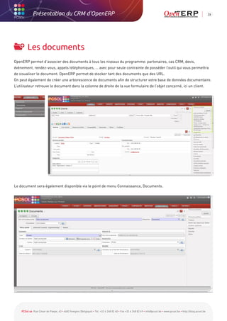 Présentation du CRM d'OpenERP                                                                                                                          26




         Les documents
OpenERP permet d’associer des documents à tous les niveaux du programme: partenaires, cas CRM, devis,
évènement, rendez-vous, appels téléphoniques, … avec pour seule contrainte de posséder l’outil qui vous permettra
de visualiser le document. OpenERP permet de stocker tant des documents que des URL.
On peut également de créer une arborescence de documents afin de structurer votre base de données documentaire.
L’utilisateur retrouve le document dans la colonne de droite de la vue formulaire de l’objet concerné, ici un client.




Le document sera également disponible via le point de menu Connaissance, Documents.




    PCSol sa Rue César de Paepe, 43 • 4683 Vivegnis (Belgique) • Tél. +32 4 248 82 40 • Fax +32 4 248 82 49 • info@pcsol.be • www.pcsol.be • http://blog.pcsol.be
 