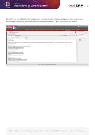 Présentation du CRM d'OpenERP                                                                                                                          27




OpenERP vous permet de chercher un document sur des critères multiples mais également sur le contenu du
document pour peu que le document inséré soit indexable (exemples : Word, open office, PDF indexé).




    PCSol sa Rue César de Paepe, 43 • 4683 Vivegnis (Belgique) • Tél. +32 4 248 82 40 • Fax +32 4 248 82 49 • info@pcsol.be • www.pcsol.be • http://blog.pcsol.be
 