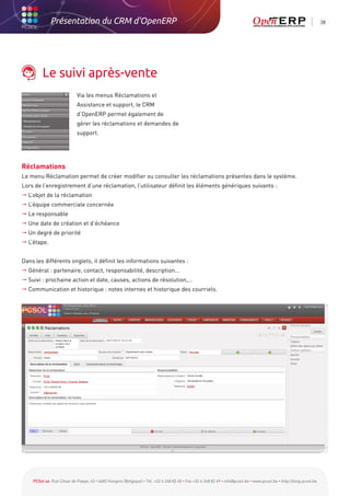Présentation du CRM d'OpenERP                                                                                                                          28




         Le suivi après-vente
                            Via les menus Réclamations et
                            Assistance et support, le CRM
                            d’OpenERP permet également de
                            gérer les réclamations et demandes de
                            support.




Réclamations
Le menu Réclamation permet de créer modifier ou consulter les réclamations présentes dans le système.
Lors de l’enregistrement d’une réclamation, l’utilisateur définit les éléments génériques suivants :
 L’objet de la réclamation
 L’équipe commerciale concernée
 Le responsable
 Une date de création et d’échéance
 Un degré de priorité
 L’étape.


Dans les différents onglets, il définit les informations suivantes :
 Général : partenaire, contact, responsabilité, description…
 Suivi : prochaine action et date, causes, actions de résolution,…
 Communication et historique : notes internes et historique des courriels.




    PCSol sa Rue César de Paepe, 43 • 4683 Vivegnis (Belgique) • Tél. +32 4 248 82 40 • Fax +32 4 248 82 49 • info@pcsol.be • www.pcsol.be • http://blog.pcsol.be
 