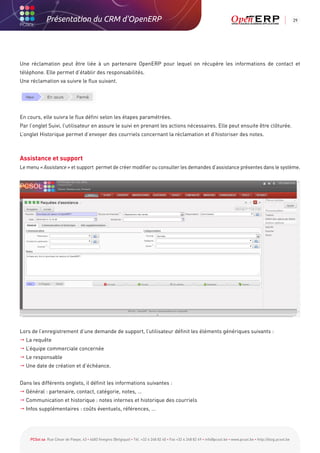 Présentation du CRM d'OpenERP                                                                                                                          29




Une réclamation peut être liée à un partenaire OpenERP pour lequel on récupère les informations de contact et
téléphone. Elle permet d’établir des responsabilités.
Une réclamation va suivre le flux suivant.




En cours, elle suivra le flux défini selon les étapes paramétrées.
Par l’onglet Suivi, l’utilisateur en assure le suivi en prenant les actions nécessaires. Elle peut ensuite être clôturée.
L’onglet Historique permet d’envoyer des courriels concernant la réclamation et d’historiser des notes.



Assistance et support
Le menu « Assistance » et support permet de créer modifier ou consulter les demandes d’assistance présentes dans le système.




Lors de l’enregistrement d’une demande de support, l’utilisateur définit les éléments génériques suivants :
 La requête
 L’équipe commerciale concernée
 Le responsable
 Une date de création et d’échéance.


Dans les différents onglets, il définit les informations suivantes :
 Général : partenaire, contact, catégorie, notes, …
 Communication et historique : notes internes et historique des courriels
 Infos supplémentaires : coûts éventuels, références, …




    PCSol sa Rue César de Paepe, 43 • 4683 Vivegnis (Belgique) • Tél. +32 4 248 82 40 • Fax +32 4 248 82 49 • info@pcsol.be • www.pcsol.be • http://blog.pcsol.be
 