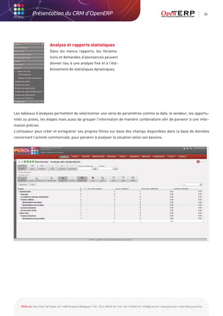 Présentation du CRM d'OpenERP                                                                                                                          30




                            Analyse et rapports statistiques
                            Dans les menus rapports, les réclama-
                            tions et demandes d’assistances peuvent
                            donner lieu à une analyse fine et à l’éta-
                            blissement de statistiques dynamiques.




Les tableaux d’analyses permettent de sélectionner une série de paramètres comme la date, le vendeur, les opportu-
nités ou pistes, les étapes mais aussi de grouper l’information de manière combinatoire afin de parvenir à une infor-
mation précise.
L’utilisateur peut créer et enregistrer ses propres filtres sur base des champs disponibles dans la base de données
concernant l’activité commerciale, pour parvenir à analyser la situation selon ses besoins.




    PCSol sa Rue César de Paepe, 43 • 4683 Vivegnis (Belgique) • Tél. +32 4 248 82 40 • Fax +32 4 248 82 49 • info@pcsol.be • www.pcsol.be • http://blog.pcsol.be
 