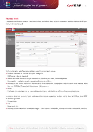 Présentation du CRM d'OpenERP                                                                                                                          5




Nouveau client
Lors de la création d’un nouveau client, l’utilisateur peut définir dans la partie supérieure les informations génériques
(nom, référence, langue).




L’information plus spécifique apparaît dans les différents onglets prévus
 Général : adresses et contacts multiples, catégories, …
 CRM social : abordé plus tard
 Ventes et achats : vendeur, équipe commerciale, listes de prix liées, partenaire parent, …
 Comptabilité : multiples comptes bancaires, limites de crédit, …
  istorique : cet onglet centralise l'historique de la relation client, campagnes dans lesquelles il est intégré, mails
  H
  liés, cas CRM liés, RV, appels téléphoniques, évènements, …
 Notes
 Profilage : cet onglet permet au travers de questionnaires pré établis de définir différents profils clients.


La colonne de droite permet d’avoir accès aux informations auxquelles le client est lié dans le CRM ou dans l’ERP
de manière générale.
 Rendez-vous
 SAV
 Documents liés
	Historique transactionnel si le CRM est intégré à l’ERP (Devis, Commandes, factures, écritures comptables, contrats).




    PCSol sa Rue César de Paepe, 43 • 4683 Vivegnis (Belgique) • Tél. +32 4 248 82 40 • Fax +32 4 248 82 49 • info@pcsol.be • www.pcsol.be • http://blog.pcsol.be
 