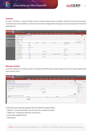 Présentation du CRM d'OpenERP                                                                                                                          6




Contacts
Le menu « Contacts », permet de lister tous les contacts présents dans le système. A partir de la liste des contacts,
l’utilisateur peut créer modifier ou rechercher tout contact enregistré dans le logiciel sur base de champs de recherches
combinatoires.




Nouveau contact
Lors de la création d’un nouveau contact, l’utilisateur peut définir dans la partie supérieure les informations génériques
(nom, prénom, titre).




L’information plus spécifique apparaît dans les différents onglets prévus :
  énéral : numéro de portable, courriel, fonctions multiples occupées.
  G
  RM social : abordé plus tard dans ce document
  C
  nformation supplémentaire
  I
 Remarques.




    PCSol sa Rue César de Paepe, 43 • 4683 Vivegnis (Belgique) • Tél. +32 4 248 82 40 • Fax +32 4 248 82 49 • info@pcsol.be • www.pcsol.be • http://blog.pcsol.be
 
