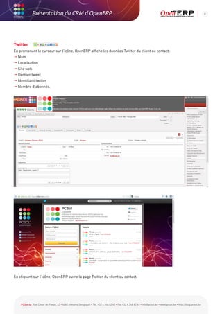 Présentation du CRM d'OpenERP                                                                                                                          9




Twitter
En promenant le curseur sur l’icône, OpenERP affiche les données Twitter du client ou contact :
 Nom
 Localisation
  ite web
  S
  ernier tweet
  D
  dentifiant twitter
  I
  ombre d’abonnés.
  N




En cliquant sur l’icône, OpenERP ouvre la page Twitter du client ou contact.




    PCSol sa Rue César de Paepe, 43 • 4683 Vivegnis (Belgique) • Tél. +32 4 248 82 40 • Fax +32 4 248 82 49 • info@pcsol.be • www.pcsol.be • http://blog.pcsol.be
 