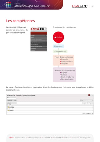 Module ISO 9001 pour OpenERP                                                                                                                           11




Les compétences
Le menu ISO-9001 permet                                                                 Organisation des compétences.
de gérer les compétences du
personnel de l’entreprise.

                                                                                           Plainte



                                                                                           Fonctions

                                                                                           Compétences

                                                                                           Types de compétences
                                                                                                 • Capacité
                                                                                                 • Connaissance
                                                                                                 • Attitude


                                                                                           Niveaux de compétences
                                                                                                 • Expert
                                                                                                 • Formé
                                                                                                 • Peut être formé
                                                                                                 • Non applicable



Le menu « Fonctions Compétences » permet de définir les fonctions dans l’entreprise pour lesquelles on va définir
des compétences.




    PCSol sa Rue César de Paepe, 43 • 4683 Vivegnis (Belgique) • Tél. +32 4 248 82 40 • Fax +32 4 248 82 49 • info@pcsol.be • www.pcsol.be • http://blog.pcsol.be
 