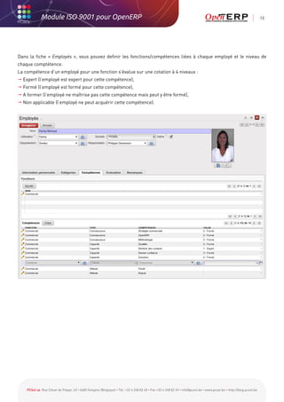 Module ISO 9001 pour OpenERP                                                                                                                           13




Dans la fiche « Employés », vous pouvez definir les fonctions/compétences liées à chaque employé et le niveau de
chaque comptétence.
La compétence d’un employé pour une fonction s’évalue sur une cotation à 4 niveaux :
 Expert (l’employé est expert pour cette compétence),
 Formé (l’employé est formé pour cette compétence),
 A former (l’employé ne maîtrise pas cette compétence mais peut y être formé),
 Non applicable (l’employé ne peut acquérir cette compétence).




    PCSol sa Rue César de Paepe, 43 • 4683 Vivegnis (Belgique) • Tél. +32 4 248 82 40 • Fax +32 4 248 82 49 • info@pcsol.be • www.pcsol.be • http://blog.pcsol.be
 