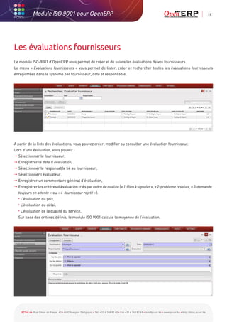 Module ISO 9001 pour OpenERP                                                                                                                           15




Les évaluations fournisseurs
Le module ISO-9001 d’OpenERP vous permet de créer et de suivre les évaluations de vos fournisseurs.
Le menu « Evaluations fournisseurs » vous permet de lister, créer et rechercher toutes les évaluations fournisseurs
enregistrées dans le système par fournisseur, date et responsable.




A partir de la liste des évaluations, vous pouvez créer, modifier ou consulter une évaluation fournisseur.
Lors d’une évaluation, vous pouvez :
 Sélectionner le fournisseur,
 Enregistrer la date d’évaluation,
 Sélectionner le responsable lié au fournisseur,
 Sélectionner l’évaluateur,
 Enregistrer un commentaire général d’évaluation,
 Enregistrer les critères d’évaluation triés par ordre de qualité (« 1-Rien à signaler », « 2-problème résolu », « 3-demande
    toujours en attente » ou « 4-fournisseur rejeté »):
	   •   L’évaluation du prix,
	   •   L’évaluation du délai,
	   •   L’évaluation de la qualité du service,
	 Sur base des critères définis, le module ISO 9001 calcule la moyenne de l’évaluation.




        PCSol sa Rue César de Paepe, 43 • 4683 Vivegnis (Belgique) • Tél. +32 4 248 82 40 • Fax +32 4 248 82 49 • info@pcsol.be • www.pcsol.be • http://blog.pcsol.be
 