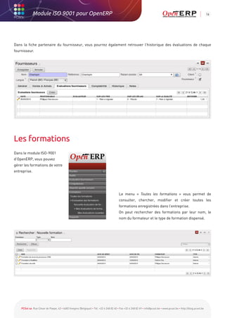 Module ISO 9001 pour OpenERP                                                                                                                          16




Dans la fiche partenaire du fournisseur, vous pourrez également retrouver l’historique des évaluations de chaque
fournisseur.




Les formations
Dans le module ISO-9001
d’OpenERP, vous pouvez
gérer les formations de votre
entreprise.




                                                                                        Le menu « Toutes les formations » vous permet de
                                                                                        consulter, chercher, modifier et créer toutes les
                                                                                        formations enregistrées dans l’entreprise.
                                                                                        On peut rechercher des formations par leur nom, le
                                                                                        nom du formateur et le type de formation dispensé.




    PCSol sa Rue César de Paepe, 43 • 4683 Vivegnis (Belgique) • Tél. +32 4 248 82 40 • Fax +32 4 248 82 49 • info@pcsol.be • www.pcsol.be • http://blog.pcsol.be
 