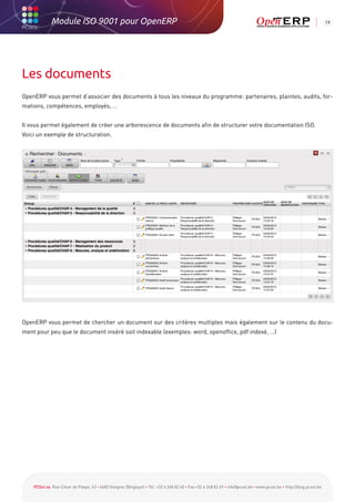 Module ISO 9001 pour OpenERP                                                                                                                           19




Les documents
OpenERP vous permet d’associer des documents à tous les niveaux du programme: partenaires, plaintes, audits, for-
mations, compétences, employés, …


Il vous permet également de créer une arborescence de documents afin de structurer votre documentation ISO.
Voici un exemple de structuration.




OpenERP vous permet de chercher un document sur des critères multiples mais également sur le contenu du docu-
ment pour peu que le document inséré soit indexable (exemples: word, openoffice, pdf indexé, …)




    PCSol sa Rue César de Paepe, 43 • 4683 Vivegnis (Belgique) • Tél. +32 4 248 82 40 • Fax +32 4 248 82 49 • info@pcsol.be • www.pcsol.be • http://blog.pcsol.be
 
