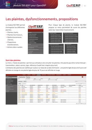 Module ISO 9001 pour OpenERP                                                                                                                           2




Les plaintes, dysfonctionnements, propositions
Le module ISO-9001 permet                                                               Pour chaque type de plainte, le module ISO-9001
d’enregistrer les différentes                                                           propose un menu permettant de suivre les plaintes
plaintes :                                                                              selon leur statut (état d’avancement).
 Plaintes clients,
 Plaintes fournisseurs,
 Dysfonctionnements
  internes,
 Propositions
  d’améliorations,
 Actions liées à valider.




Suivi des plaintes
Le menu « Toutes les plaintes » permet aux utilisateurs de consulter les plaintes. Une plainte peut être recherchée par :
transmetteur, statut, service, type, référence d’audit (voir chapitre plus loin).
L’échéance des plaintes est codifiée par couleur sur base de sa date d’émission : une plainte âgée de plus de 5 jours est
affichée en orange et une plainte âgée de plus de 15 jours est affichée en rouge.




    PCSol sa Rue César de Paepe, 43 • 4683 Vivegnis (Belgique) • Tél. +32 4 248 82 40 • Fax +32 4 248 82 49 • info@pcsol.be • www.pcsol.be • http://blog.pcsol.be
 