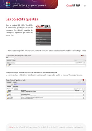 Module ISO 9001 pour OpenERP                                                                                                                           20




Les objectifs qualités
Dans le module ISO 9001 d’OpenERP,
le responsable qualité peut suivre et
enregistrer les objectifs qualités de
l’entreprise, répertoriés par année et
par service.




Le menu « Objectifs qualités annuels » vous permet de consulter la liste des objectifs annuels définis pour chaque année.




Vous pouvez créer, modifier ou consulter les objectifs annuels de la société
La première étape est de définir les objectifs qualités que le responsable qualité se fixe pour l’année par service.




    PCSol sa Rue César de Paepe, 43 • 4683 Vivegnis (Belgique) • Tél. +32 4 248 82 40 • Fax +32 4 248 82 49 • info@pcsol.be • www.pcsol.be • http://blog.pcsol.be
 