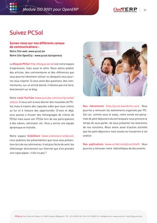 Module ISO 9001 pour OpenERP                                                                                                                           24




Suivez PCSol
Suivez-nous sur nos différents canaux
de communications :
Notre Site web: www.pcsol.be
Notre Site OpenErp : www.pcsol.be/openerp


Le Blog de PCSol (http://blog.pcsol.be) est notre espace
d’expression, mais aussi le votre. Nous allons publier
des articles, des commentaires et des références que
vous pourrez librement utiliser ou desquels vous pour-
rez vous inspirer. Si vous aviez des questions, des com-
mentaires, sur un article donné, n’hésitez pas à le faire,
directement sur le blog.


Notre canal YouTube (www.youtube.com/user/pcsolbe/
videos). Il nous sert à vous donner des nouvelles de PC-
Sol mais à travers des capsules vidéo que nous créons                                   Nos événements (http://pcsol.eventbrite.com). Vous
au fur et à mesure des opportunités. D’ores et déjà,                                    pourrez y retrouver les événements organisés par PC-
vous pouvez y trouver des témoignages de clients de                                     Sol car, comme vous le savez, notre année est parse-
PCSol mais aussi voir PCSol lors de ses participations                                  mée de petit déjeuners durant lesquels nous prenons le
à des salons, séminaire, etc. Vous y verrez une équipe                                  temps de vous parler, de vous présenter les évolutions
dynamique et motivée.                                                                   de nos solutions. Nous avons aussi d’autres activités
                                                                                        que les petit déjeuners mais toutes se trouveront à cet
Notre espace SlideShare (www.slideshare.net/pcsol),                                     endroit.
nous publions les présentations que nous vous présen-
tons lors de nos séminaires. Il est plus facile de venir les                            Nos publications (www.scribd.com/pcsol/shelf). Vous
télécharger directement sur Internet que d’en prendre                                   pourrez y retrouver notre bibliothèque de documents.
une copie papier, n’est-ce pas ?




    PCSol sa Rue César de Paepe, 43 • 4683 Vivegnis (Belgique) • Tél. +32 4 248 82 40 • Fax +32 4 248 82 49 • info@pcsol.be • www.pcsol.be • http://blog.pcsol.be
 