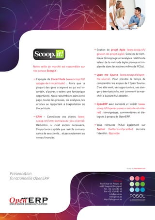 	Gestion de projet Agile (www.scoop.it/t/
                                                              gestion-de-projet-agile): Collecte de nom-
                                                              breux témoignages et analyses relatifs à la
                                                              valeur de la méthode Agile promue et im-
            Notre veille de marché est rassemblée sur         plantée dans les racines même de PCSol.
            nos canaux Scoop.it :
                                                            	 pen the Source (www.scoop.it/t/open-
                                                              O
            	L’apogée de l’incertitude (www.scoop.it/t/     the-source): Pour prendre le temps de
              apogee-de-l-incertitude) : Alors que la         comprendre les enjeux de l’Open Source.
              plupart des gens craignent ce qui est in-       D’où elle vient, ses opportunités, ses dan-
              certain, d’autres y voient une fantastique      gers éventuels efin, voir comment le mar-
              opportunité. Nous rassemblons dans cette        ché l’a aujourd’hui adoptée.
              page, toutes les preuves, les analyses, les
              articles se rapportant à l’exploitation de    	OpenERP avec curiosité et intérêt (www.
              l’incertitude.                                  scoop.it/t/openerp-avec-curiosite-et-inte-
                                                              ret) : témoignages, commentaires et dia-
            	CRM – Connaissez vos clients (www.             logues à propos de OpenERP.
              scoop.it/t/crm-connaissez-vos-clients):
              Démontre, si c’est encore nécessaire,          Vous retrouvez PCSol également sur
                                                            	
              l’importance capitale que revêt la connais-     Twitter    (twitter.com/pcsolbe)         derrière
              sance de ses clients… et pas seulement au       l’identité : @pcsolbe.
              niveau financier.




                                                                                           design by hellomaksim.com


Présentation
fonctionnelle OpenERP
                                                                               PCSol sa
                                                                Rue César de Paepe, 43
                                                                4683 Vivegnis (Belgique)
                                                                    Tél. +32 4 248 82 40
                                                                    Fax +32 4 248 82 49
                                                                          info@pcsol.be
                                                                          www.pcsol.be
                                                                    http://blog.pcsol.be
 