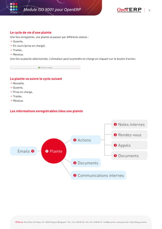 Module ISO 9001 pour OpenERP                                                                                                                           4




Le cycle de vie d’une plainte
Une fois enregistrée, une plainte va passer par différents statuts :
 Ouverte,
 En cours (prise en charge),
 Traitée,
 Résolue.
Une fois la plainte sélectionnée, l’utilisateur peut la prendre en charge en cliquant sur le bouton d’action.




La plainte va suivre le cycle suivant
 Nouvelle,
 Ouverte,
 Prise en charge,
 Traitée,
 Résolue.


Les informations enregistrables liées une plainte



                                                                                                                          Notes internes

                                                                                                                          Rendez-vous
                                                                         Actions
                                                                                                                          Appels
      Emails                           Plainte
                                                                                                                          Documents
                                                                         Documents


                                                                         Communications internes




    PCSol sa Rue César de Paepe, 43 • 4683 Vivegnis (Belgique) • Tél. +32 4 248 82 40 • Fax +32 4 248 82 49 • info@pcsol.be • www.pcsol.be • http://blog.pcsol.be
 
