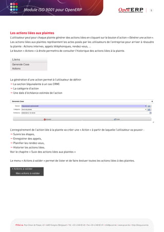 Module ISO 9001 pour OpenERP                                                                                                                           5




Les actions liées aux plaintes
L’utilisateur peut pour chaque plainte générer des actions liées en cliquant sur le bouton d’action « Générer une action ».
Les actions liées aux plaintes représentent les actes posés par les utilisateurs de l’entreprise pour arriver à résoudre
la plainte : Actions internes, appels téléphoniques, rendez-vous, …
Le bouton « Actions » à droite permettra de consulter l’historique des actions liées à la plainte.




La génération d’une action permet à l’utilisateur de définir
 La section (équivalente à un cas CRM)
 La catégorie d’action
 Une date d’échéance estimée de l’action




L’enregistrement de l’action liée à la plainte va créer une « Action » à partir de laquelle l’utilisateur va pouvoir :
 Suivre les étapes,
 Enregistrer des appels,
 Planifier les rendez-vous,
 Historier les actions liées.
Voir le chapitre « Suivi des actions liées aux plaintes »


Le menu « Actions à valider » permet de lister et de faire évoluer toutes les actions liées à des plaintes.




    PCSol sa Rue César de Paepe, 43 • 4683 Vivegnis (Belgique) • Tél. +32 4 248 82 40 • Fax +32 4 248 82 49 • info@pcsol.be • www.pcsol.be • http://blog.pcsol.be
 