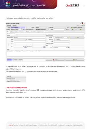 Module ISO 9001 pour OpenERP                                                                                                                           7




L’utilisateur pourra également créer, modifier ou consulter une action :




Le menu à droite de la fiche d’action permet de consulter ou de créer des évènements liés à l’action : Rendez-vous,
appels téléphoniques,…
Ces évènements seront liés à l’action afin de conserver une traçabilité totale.




La traçabilité des plaintes
Hormis le menu des plaintes dans le module ISO, vous pouvez également retrouver les plaintes et les actions à diffé-
rents endroits dans OpenERP :


Dans la fiche partenaire, un bouton d’action permet également de lister les plaintes liées au partenaire.




    PCSol sa Rue César de Paepe, 43 • 4683 Vivegnis (Belgique) • Tél. +32 4 248 82 40 • Fax +32 4 248 82 49 • info@pcsol.be • www.pcsol.be • http://blog.pcsol.be
 