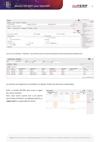 Module ISO 9001 pour OpenERP                                                                                                                           8




Le clic sur le bouton « Plaintes » vous donne accès à toutes les plaintes liées au partenaire sélectionné.




Les plaintes sont également consultables via l’agenda, filtrées par personnes responsables.


Enfin, le module ISO-9001 gère aussi le rappel
des actions ouvertes.
Ainsi, toute action ouverte liée à une plainte
dont la date d’échéance est dépassée génère un
rappel email au responsable de l’action.




    PCSol sa Rue César de Paepe, 43 • 4683 Vivegnis (Belgique) • Tél. +32 4 248 82 40 • Fax +32 4 248 82 49 • info@pcsol.be • www.pcsol.be • http://blog.pcsol.be
 