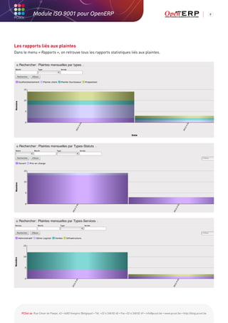 Module ISO 9001 pour OpenERP                                                                                                                           9




Les rapports liés aux plaintes
Dans le menu « Rapports », on retrouve tous les rapports statistiques liés aux plaintes.




    PCSol sa Rue César de Paepe, 43 • 4683 Vivegnis (Belgique) • Tél. +32 4 248 82 40 • Fax +32 4 248 82 49 • info@pcsol.be • www.pcsol.be • http://blog.pcsol.be
 