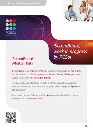 IT Partnership for business efficiency




                                                   iScrumBoard,
                                                   work in progress
      iScrumBoard –                                by PCSol
      What’s That?
      iScrumBoard is an iPad and iPhone application developed by PCSol S.A.
      for the attention of the ScrumMaster, Product Owner, Developers and
      Clients involved in a Scrum Agile project.

      This application is interfaced with the RedMine project management
      tools and allows you to monitor the progress of your projects’ Sprints and
      Issues visually.

      After having successfully passed the Apple certification test, it is now
      available from the iTunes Store.
 