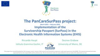 This project has received funding from the European Union’s Horizon 2020 research and innovation programme under grant agreement No 824982. The material presented and views
expressed here are the responsibility of the author(s) only. The EU Commission takes no responsibility for any use made of the information set out.
The PanCareSurPass project:
March 2021 – February 2025
Implementation of the
Survivorship Passport (SurPass) in the
Electronic Health Information Systems (EHIS)
Riccardo Haupt
Istituto Giannina Gaslini, IT
Desiree Grabow
University of Mainz, DE
 