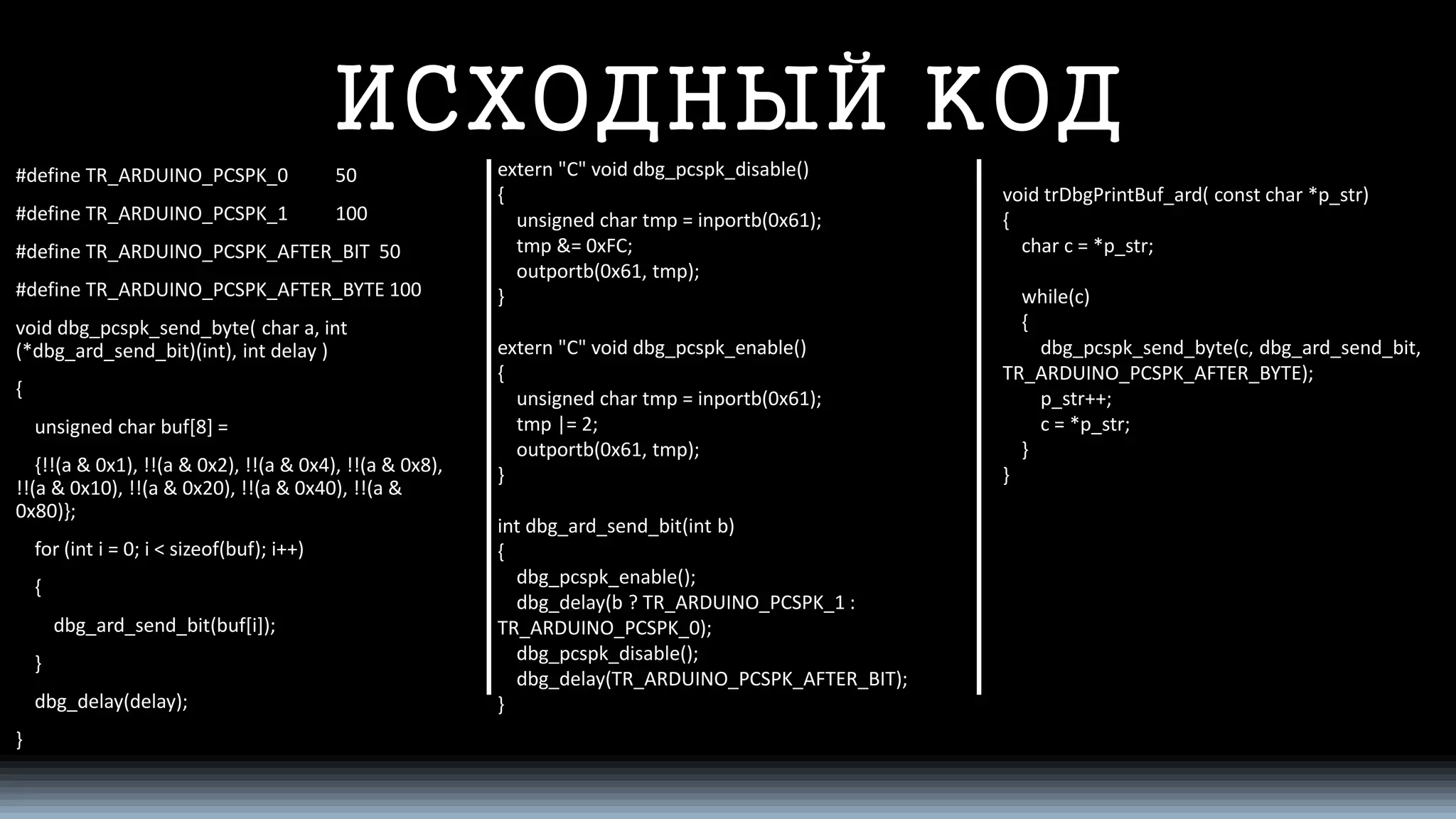 ИСХОДНЫЙ КОД 
#define TR_ARDUINO_PCSPK_0 50 
#define TR_ARDUINO_PCSPK_1 100 
#define TR_ARDUINO_PCSPK_AFTER_BIT 50 
#define TR_ARDUINO_PCSPK_AFTER_BYTE 100 
void dbg_pcspk_send_byte( char a, int(*dbg_ard_send_bit)(int), intdelay ) 
{ 
unsigned char buf[8] = 
{!!(a & 0x1), !!(a & 0x2), !!(a & 0x4), !!(a & 0x8), !!(a & 0x10), !!(a & 0x20), !!(a & 0x40), !!(a & 0x80)}; 
for (inti= 0; i< sizeof(buf); i++) 
{ 
dbg_ard_send_bit(buf[i]); 
} 
dbg_delay(delay); 
} 
extern "C" void dbg_pcspk_disable() 
{ 
unsigned char tmp= inportb(0x61); 
tmp&= 0xFC; 
outportb(0x61, tmp); 
} 
extern "C" void dbg_pcspk_enable() 
{ 
unsigned char tmp= inportb(0x61); 
tmp|= 2; 
outportb(0x61, tmp); 
} 
intdbg_ard_send_bit(intb) 
{ 
dbg_pcspk_enable(); 
dbg_delay(b ? TR_ARDUINO_PCSPK_1 : TR_ARDUINO_PCSPK_0); 
dbg_pcspk_disable(); 
dbg_delay(TR_ARDUINO_PCSPK_AFTER_BIT); 
} 
void trDbgPrintBuf_ard( constchar *p_str) 
{ 
char c = *p_str; 
while(c) 
{ 
dbg_pcspk_send_byte(c, dbg_ard_send_bit, TR_ARDUINO_PCSPK_AFTER_BYTE); 
p_str++; 
c = *p_str; 
} 
}  