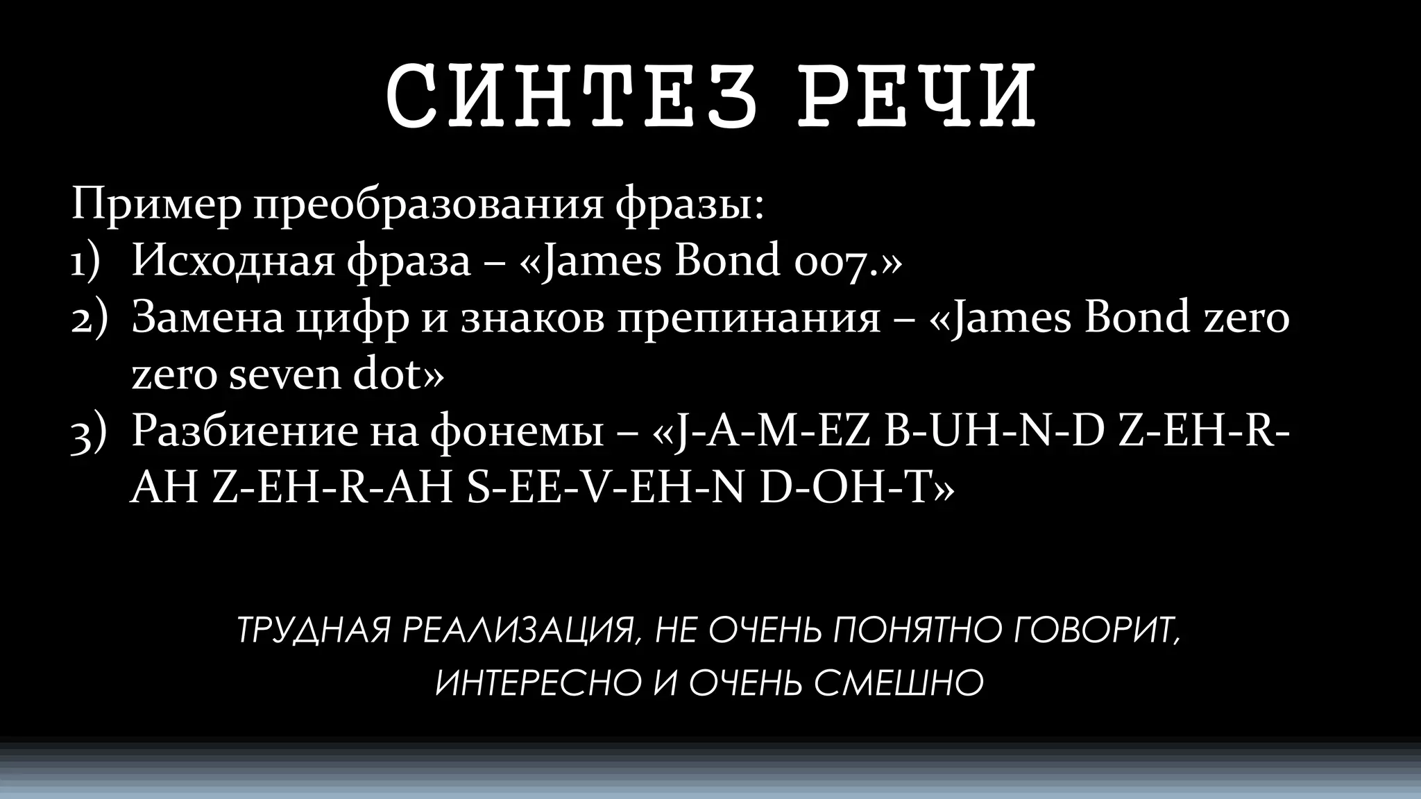 СИНТЕЗ РЕЧИ 
Пример преобразования фразы: 
1)Исходная фраза –«James Bond 007.» 
2)Замена цифр и знаков препинания –«James Bond zerozeroseven dot» 
3)Разбиение на фонемы –«J-A-M-EZ B-UH-N-D Z-EH-R- AH Z-EH-R-AHS-EE-V-EH-N D-OH-T» 
ТРУДНАЯ РЕАЛИЗАЦИЯ, НЕ ОЧЕНЬ ПОНЯТНО ГОВОРИТ, 
ИНТЕРЕСНО И ОЧЕНЬ СМЕШНО  