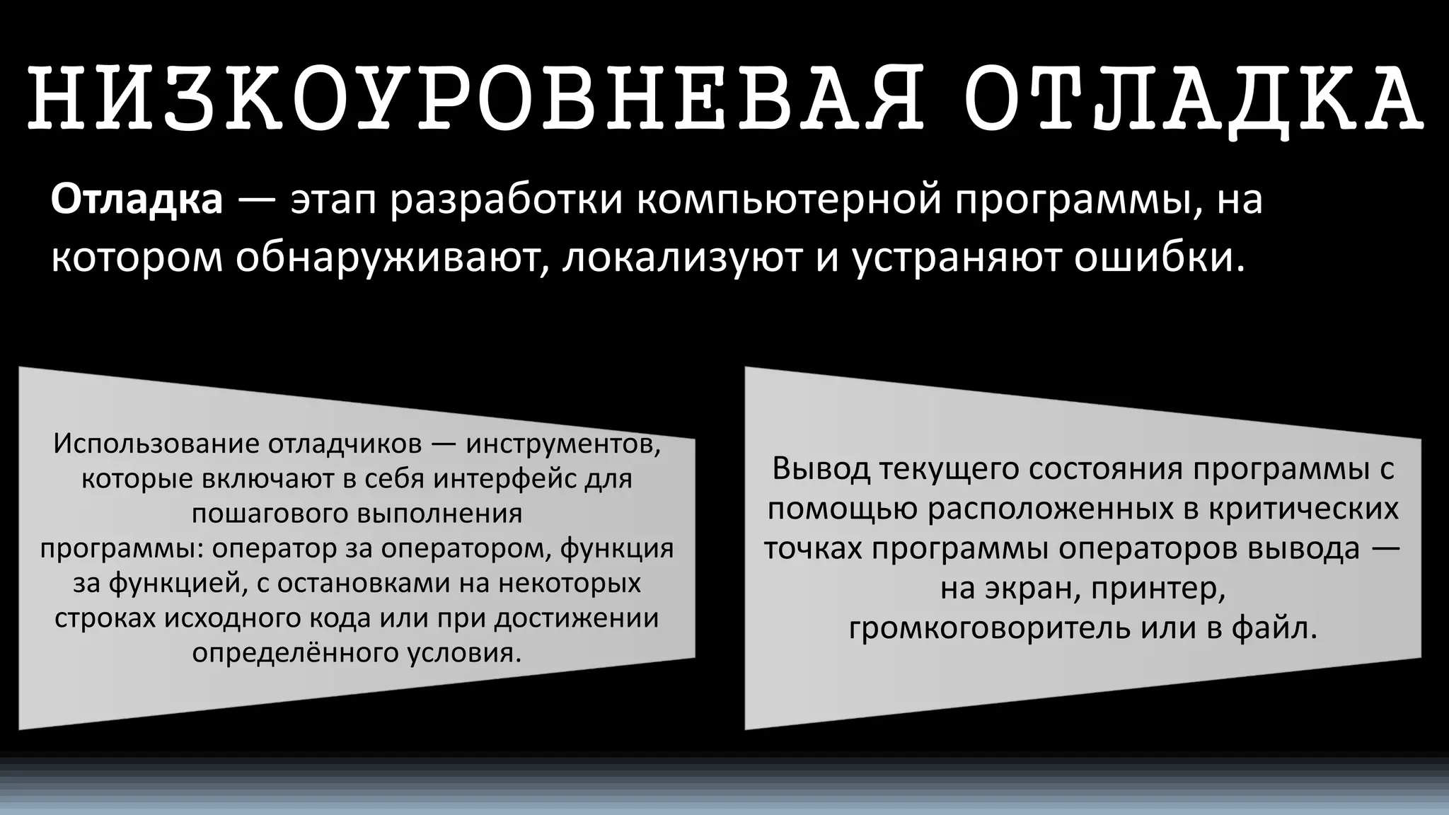 НИЗКОУРОВНЕВАЯ ОТЛАДКА 
Отладка—этап разработкикомпьютерной программы, на котором обнаруживают, локализуют и устраняют ошибки. 
Использованиеотладчиков—инструментов, которые включают в себя интерфейсдля пошагового выполнения программы:операторза оператором, функция за функцией, с остановками на некоторых строках исходного кода или при достижении определённого условия. 
Вывод текущего состояния программы с помощью расположенных в критических точках программы операторов вывода— наэкран,принтер, громкоговорительили в файл.  