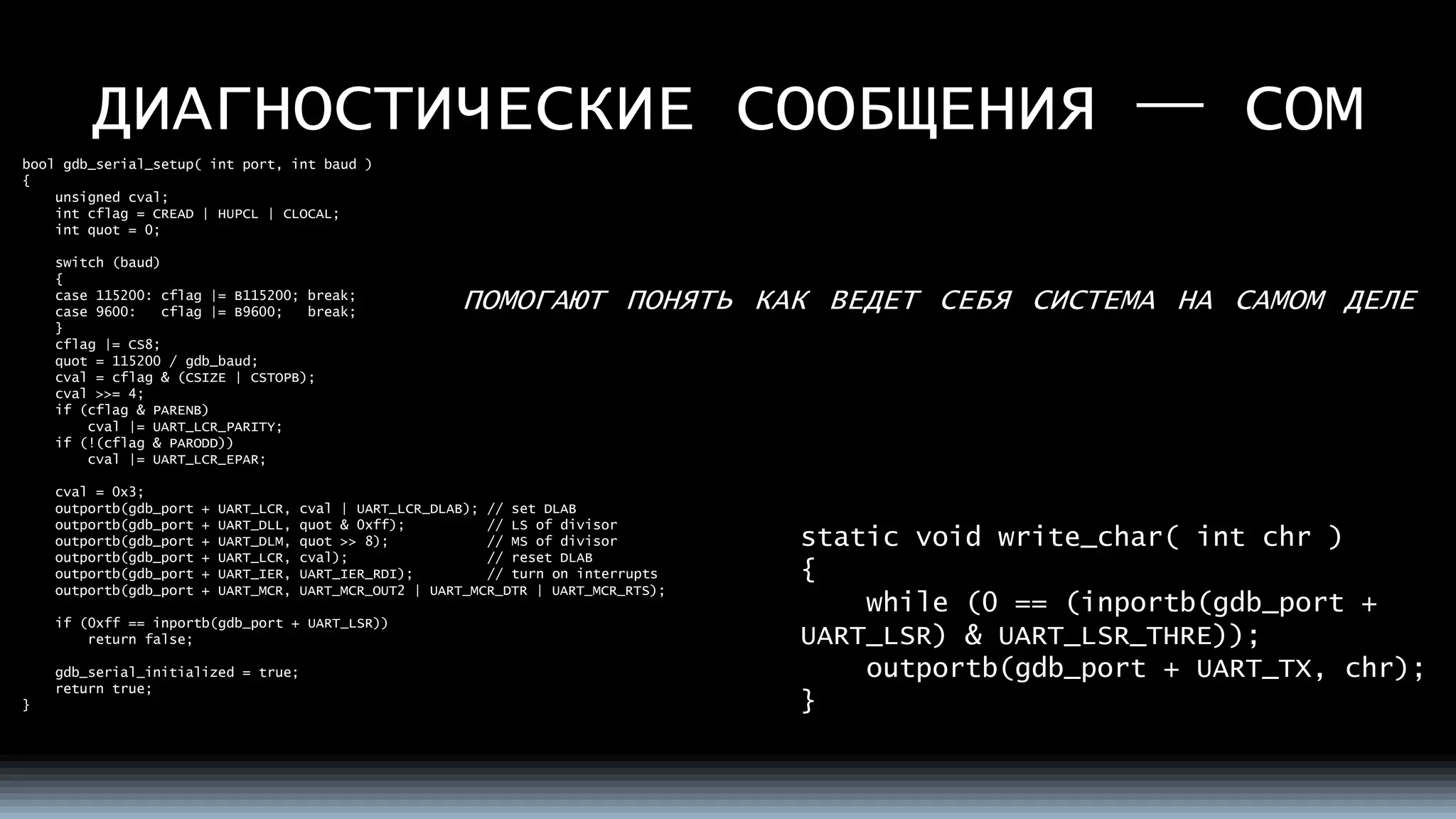 ДИАГНОСТИЧЕСКИЕ СООБЩЕНИЯ —COM 
ПОМОГАЮТПОНЯТЬКАКВЕДЕТСЕБЯСИСТЕМАНАСАМОМДЕЛЕ 
boolgdb_serial_setup( intport, intbaud ) 
{ 
unsigned cval; 
intcflag= CREAD | HUPCL | CLOCAL; 
intquot= 0; 
switch (baud) 
{ 
case 115200: cflag|= B115200; break; 
case 9600:cflag|= B9600;break; 
} 
cflag|= CS8; 
quot= 115200 / gdb_baud; 
cval= cflag& (CSIZE | CSTOPB); 
cval>>= 4; 
if (cflag& PARENB) 
cval|= UART_LCR_PARITY; 
if (!(cflag& PARODD)) 
cval|= UART_LCR_EPAR; 
cval= 0x3; 
outportb(gdb_port+ UART_LCR, cval| UART_LCR_DLAB); // set DLAB 
outportb(gdb_port+ UART_DLL, quot& 0xff);// LS of divisor 
outportb(gdb_port+ UART_DLM, quot>> 8);// MS of divisor 
outportb(gdb_port+ UART_LCR, cval);// reset DLAB 
outportb(gdb_port+ UART_IER, UART_IER_RDI);// turn on interrupts 
outportb(gdb_port+ UART_MCR, UART_MCR_OUT2 | UART_MCR_DTR | UART_MCR_RTS); 
if (0xff == inportb(gdb_port+ UART_LSR)) 
return false; 
gdb_serial_initialized= true; 
returntrue; 
} 
static void write_char( intchr) 
{ 
while (0 == (inportb(gdb_port+ UART_LSR) & UART_LSR_THRE)); 
outportb(gdb_port+ UART_TX, chr); 
}  