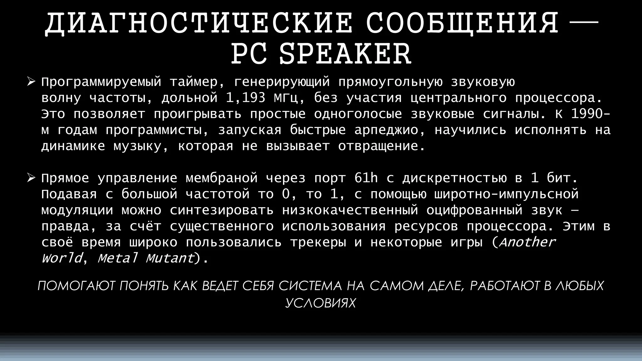 ДИАГНОСТИЧЕСКИЕ СООБЩЕНИЯ — PC SPEAKER 
ПОМОГАЮТПОНЯТЬКАКВЕДЕТСЕБЯСИСТЕМАНАСАМОМДЕЛЕ, РАБОТАЮТВЛЮБЫХУСЛОВИЯХ 
Программируемый таймер, генерирующийпрямоугольную звуковую волнучастоты, дольной 1,193 МГц,без участияцентрального процессора. Это позволяет проигрывать простыеодноголосыезвуковые сигналы. К 1990- м годам программисты, запуская быстрыеарпеджио, научились исполнять на динамике музыку, которая не вызывает отвращение. 
Прямое управление мембраной через порт61hс дискретностью в 1 бит. Подавая с большой частотой то 0, то 1, с помощьюширотно-импульсной модуляцииможно синтезировать низкокачественныйоцифрованный звук— правда, за счёт существенного использования ресурсов процессора. Этим в своё время широко пользовалисьтрекерыи некоторые игры (AnotherWorld,MetalMutant).  