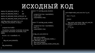 ИСХОДНЫЙ КОД 
#define TR_ARDUINO_PCSPK_0 50 
#define TR_ARDUINO_PCSPK_1 100 
#define TR_ARDUINO_PCSPK_AFTER_BIT 50 
#define TR_ARDUINO_PCSPK_AFTER_BYTE 100 
void dbg_pcspk_send_byte( char a, int(*dbg_ard_send_bit)(int), intdelay ) 
{ 
unsigned char buf[8] = 
{!!(a & 0x1), !!(a & 0x2), !!(a & 0x4), !!(a & 0x8), !!(a & 0x10), !!(a & 0x20), !!(a & 0x40), !!(a & 0x80)}; 
for (inti= 0; i< sizeof(buf); i++) 
{ 
dbg_ard_send_bit(buf[i]); 
} 
dbg_delay(delay); 
} 
extern "C" void dbg_pcspk_disable() 
{ 
unsigned char tmp= inportb(0x61); 
tmp&= 0xFC; 
outportb(0x61, tmp); 
} 
extern "C" void dbg_pcspk_enable() 
{ 
unsigned char tmp= inportb(0x61); 
tmp|= 2; 
outportb(0x61, tmp); 
} 
intdbg_ard_send_bit(intb) 
{ 
dbg_pcspk_enable(); 
dbg_delay(b ? TR_ARDUINO_PCSPK_1 : TR_ARDUINO_PCSPK_0); 
dbg_pcspk_disable(); 
dbg_delay(TR_ARDUINO_PCSPK_AFTER_BIT); 
} 
void trDbgPrintBuf_ard( constchar *p_str) 
{ 
char c = *p_str; 
while(c) 
{ 
dbg_pcspk_send_byte(c, dbg_ard_send_bit, TR_ARDUINO_PCSPK_AFTER_BYTE); 
p_str++; 
c = *p_str; 
} 
}  