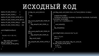 ИСХОДНЫЙ КОД 
#define TR_MIC_PCSPK_0 1 
#define TR_MIC_PCSPK_1 3 
#define TR_MIC_PCSPK_AFTER_BIT 4 
#define TR_MIC_PCSPK_AFTER_BYTE 8 
#define TR_MIC_PCSPK_FREQ_0 1000 
#define TR_MIC_PCSPK_FREQ_1 333 
void trDbgMicSendSync() 
{ 
for (intI = 0; I < 16; I++) 
{ 
dbg_pcspk_send_byte('-', dbg_mic_send_bit, TR_MIC_PCSPK_AFTER_BYTE); 
} 
} 
intdbg_mic_send_bit(intb) 
{ 
if (b) 
{ 
dbg_sound_play(TR_MIC_PCSPK_FREQ_1); 
dbg_delay(TR_MIC_PCSPK_1); 
} 
else 
{ 
dbg_sound_play(TR_MIC_PCSPK_FREQ_0); 
dbg_delay(TR_MIC_PCSPK_0); 
} 
dbg_sound_stop(); 
dbg_delay(TR_MIC_PCSPK_AFTER_BIT); 
} 
void dbg_pcspk_send_byte( char a, int(*send_bit)(int), intdelay ) 
{ 
unsigned char buf[8] = 
{!!(a & 0x1), !!(a & 0x2), !!(a & 0x4), !!(a & 0x8), !!(a & 0x10), !!(a & 0x20), !!(a & 0x40), !!(a & 0x80)}; 
for (inti= 0; i< sizeof(buf); i++) 
{ 
send_bit(buf[i]); 
} 
dbg_delay(delay); 
} 
void trDbgPrintBuf_mic(constchar *p_str) 
{ 
char c = *p_str; 
while (c) 
{ 
dbg_pcspk_send_byte(c, dbg_mic_send_bit, TR_MIC_PCSPK_AFTER_BYTE); 
p_str++; 
c = *p_str; 
} 
}  